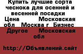Купить лучшие сорта чеснока для осенней и весенней посадки › Цена ­ 250 - Московская обл., Москва г. Бизнес » Другое   . Московская обл.